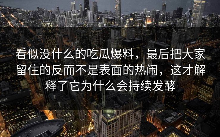 看似没什么的吃瓜爆料,最后把大家留住的反而不是表面的热闹,这才解释了它为什么会持续发酵 看似没什么的吃瓜爆料,最后把大家留住的反而不是表面的热闹,这才解释了它为什么会持续发酵