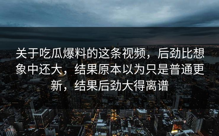 关于吃瓜爆料的这条视频，后劲比想象中还大，结果原本以为只是普通更新，结果后劲大得离谱