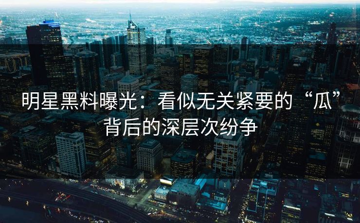 明星黑料曝光：看似无关紧要的“瓜”背后的深层次纷争