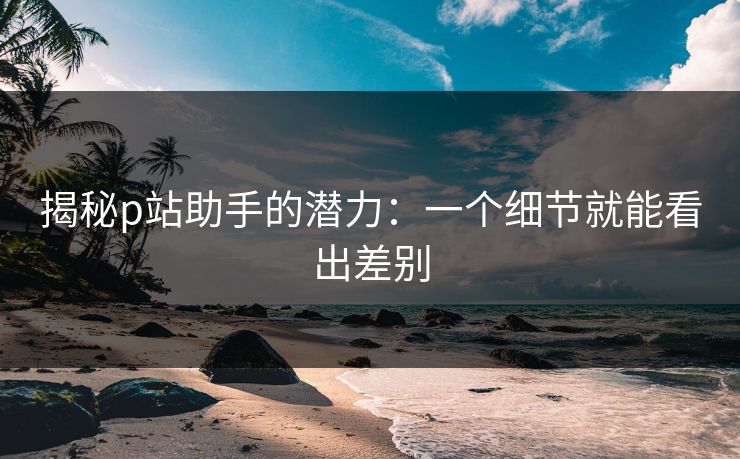 揭秘p站助手的潜力：一个细节就能看出差别