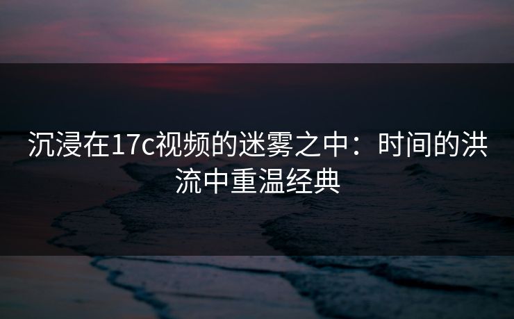 沉浸在17c视频的迷雾之中：时间的洪流中重温经典