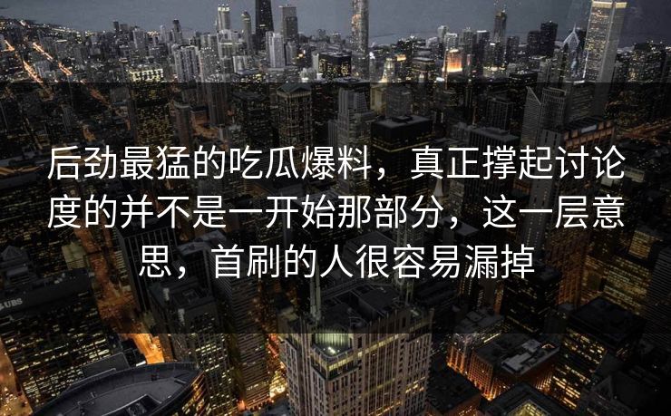 后劲最猛的吃瓜爆料，真正撑起讨论度的并不是一开始那部分，这一层意思，首刷的人很容易漏掉